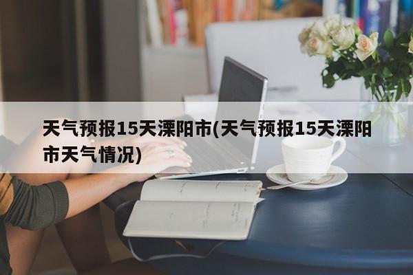 天气预报15天溧阳市(天气预报15天溧阳市天气情况)