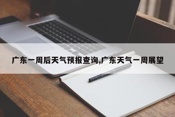广东一周后天气预报查询,广东天气一周展望