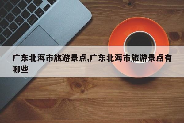广东北海市旅游景点,广东北海市旅游景点有哪些 第1张