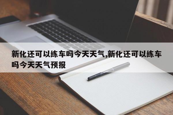 新化还可以练车吗今天天气,新化还可以练车吗今天天气预报