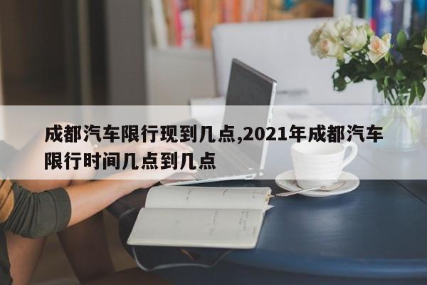 成都汽车限行现到几点,2021年成都汽车限行时间几点到几点