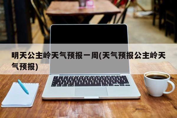 明天公主岭天气预报一周(天气预报公主岭天气预报) 第1张