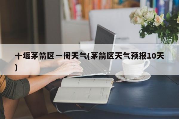 十堰茅箭区一周天气(茅箭区天气预报10天)