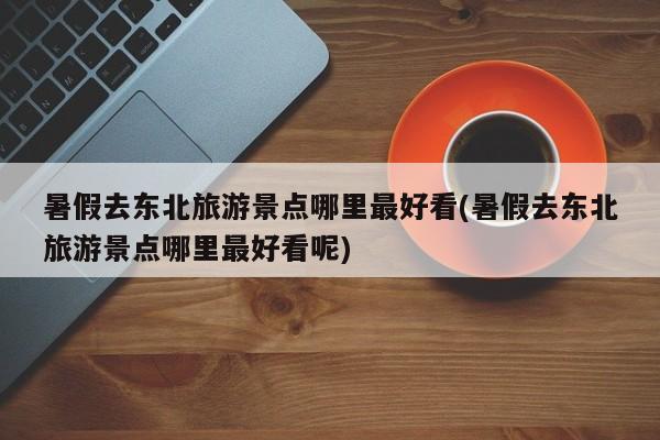 暑假去东北旅游景点哪里最好看(暑假去东北旅游景点哪里最好看呢) 第1张