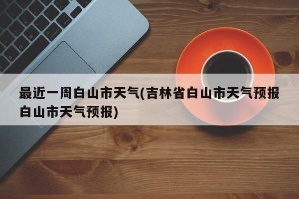 最近一周白山市天气(吉林省白山市天气预报白山市天气预报)