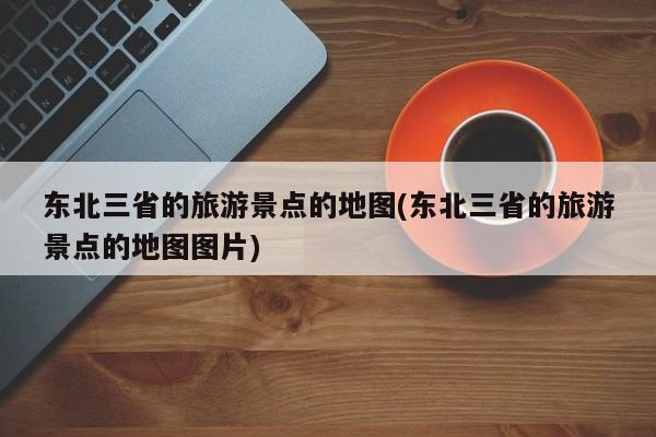 东北三省的旅游景点的地图(东北三省的旅游景点的地图图片)