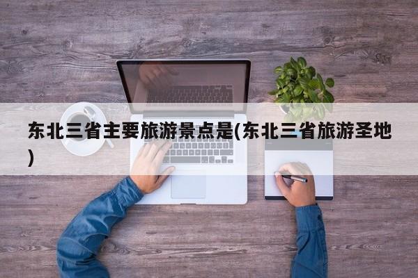 东北三省主要旅游景点是(东北三省旅游圣地)