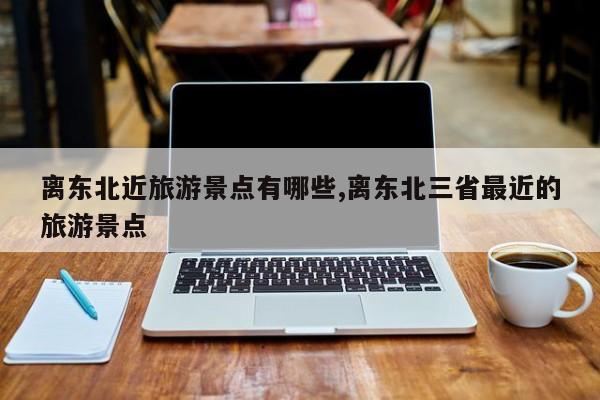 离东北近旅游景点有哪些,离东北三省最近的旅游景点