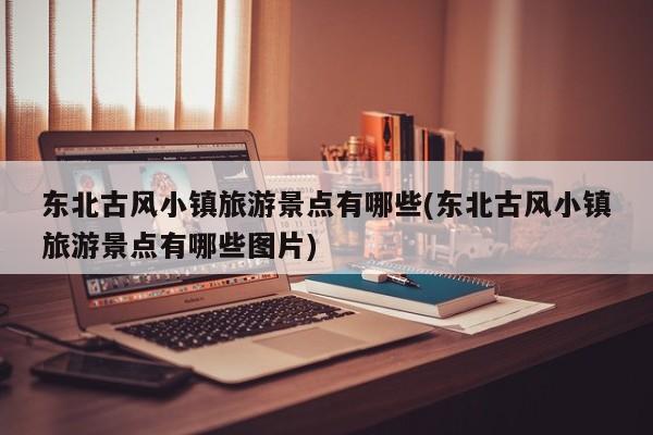 东北古风小镇旅游景点有哪些(东北古风小镇旅游景点有哪些图片)