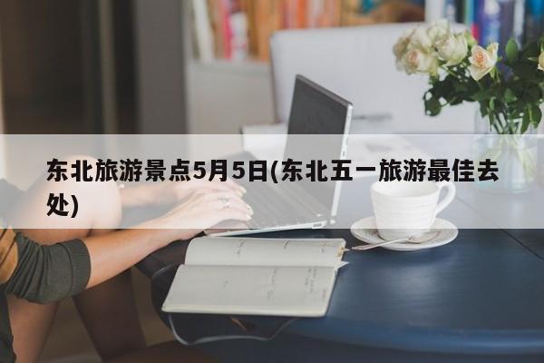 东北旅游景点5月5日(东北五一旅游最佳去处)