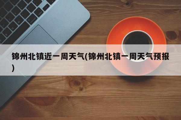 锦州北镇近一周天气(锦州北镇一周天气预报)