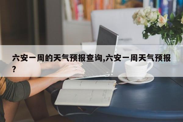 六安一周的天气预报查询,六安一周天气预报?