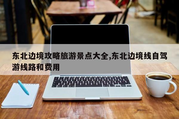 东北边境攻略旅游景点大全,东北边境线自驾游线路和费用
