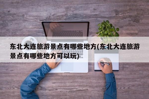 东北大连旅游景点有哪些地方(东北大连旅游景点有哪些地方可以玩)