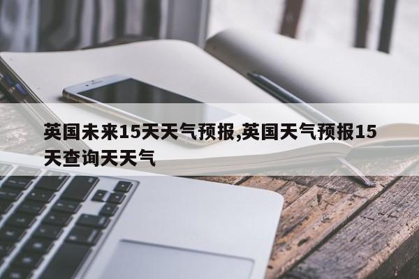 英国未来15天天气预报,英国天气预报15天查询天天气