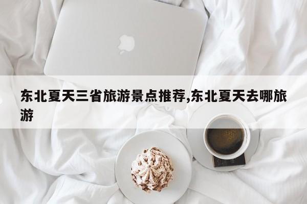 东北夏天三省旅游景点推荐,东北夏天去哪旅游