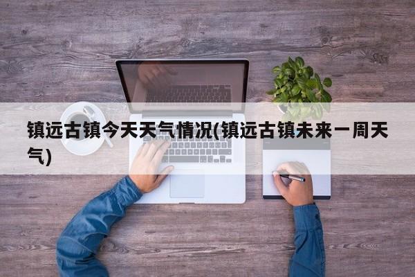 镇远古镇今天天气情况(镇远古镇未来一周天气)