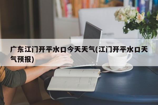 广东江门开平水口今天天气(江门开平水口天气预报)