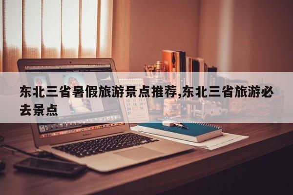 东北三省暑假旅游景点推荐,东北三省旅游必去景点