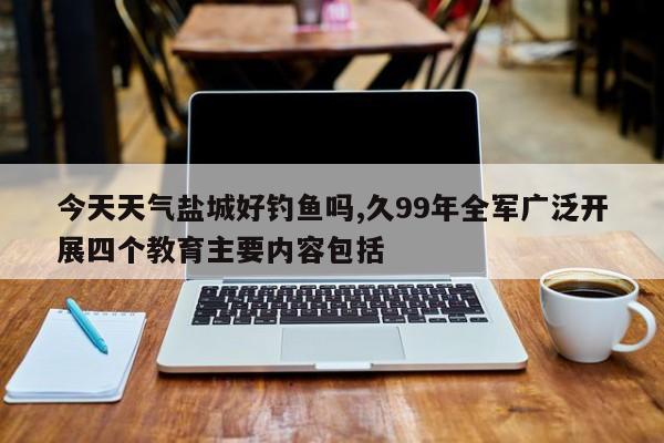 今天天气盐城好钓鱼吗,久99年全军广泛开展四个教育主要内容包括