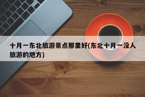 十月一东北旅游景点那里好(东北十月一没人旅游的地方)