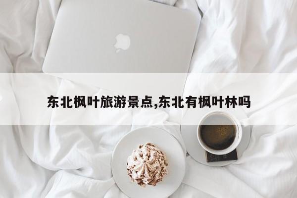东北枫叶旅游景点,东北有枫叶林吗