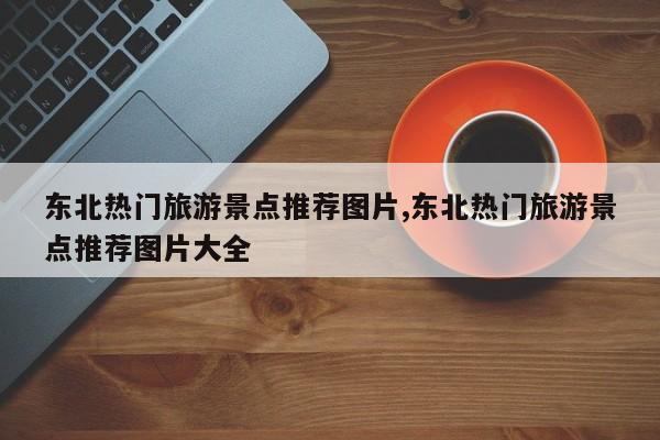 东北热门旅游景点推荐图片,东北热门旅游景点推荐图片大全