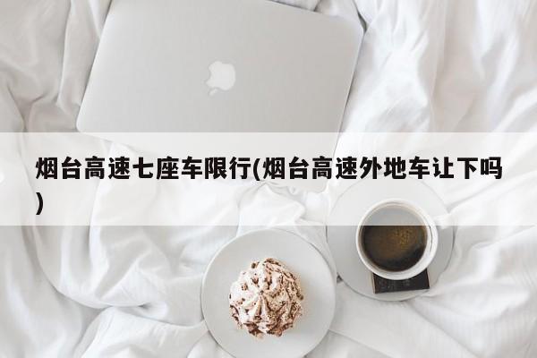 烟台高速七座车限行(烟台高速外地车让下吗)
