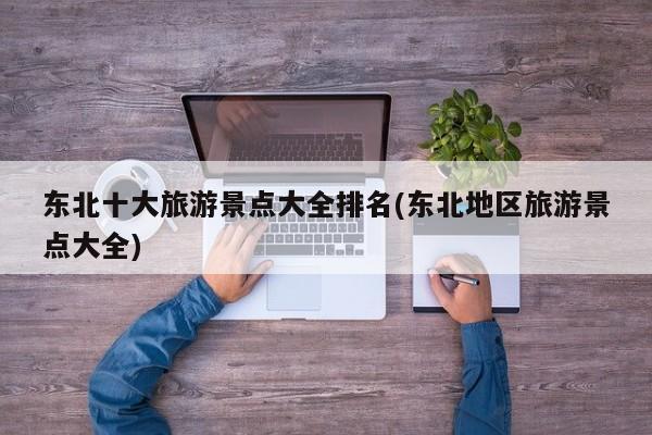 东北十大旅游景点大全排名(东北地区旅游景点大全)