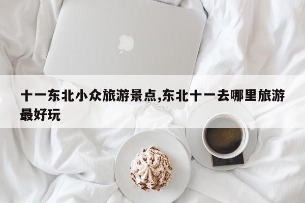 十一东北小众旅游景点,东北十一去哪里旅游最好玩 第1张