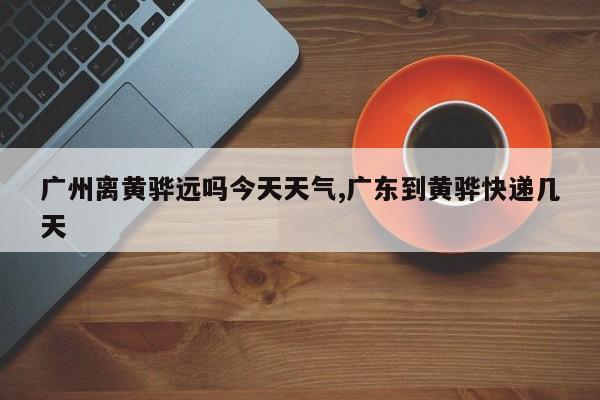 广州离黄骅远吗今天天气,广东到黄骅快递几天