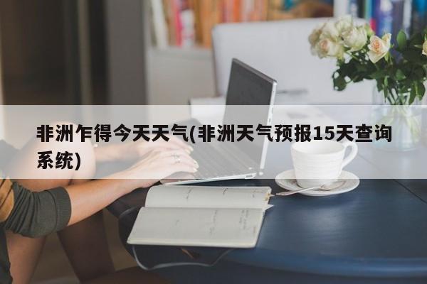 非洲乍得今天天气(非洲天气预报15天查询系统)
