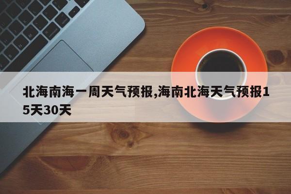 北海南海一周天气预报,海南北海天气预报15天30天