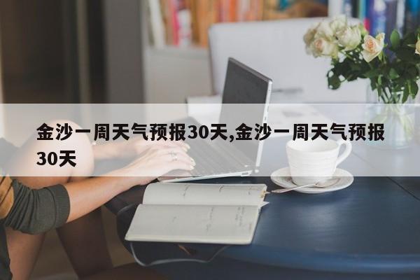 金沙一周天气预报30天,金沙一周天气预报30天