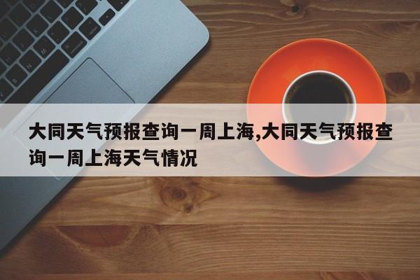 大同天气预报查询一周上海,大同天气预报查询一周上海天气情况