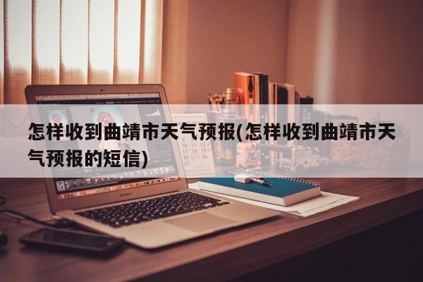 怎样收到曲靖市天气预报(怎样收到曲靖市天气预报的短信)