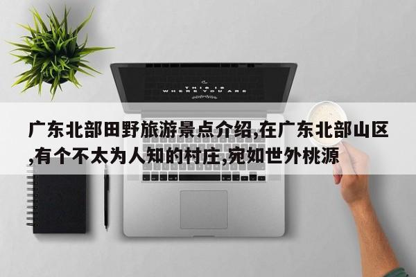 广东北部田野旅游景点介绍,在广东北部山区,有个不太为人知的村庄,宛如世外桃源