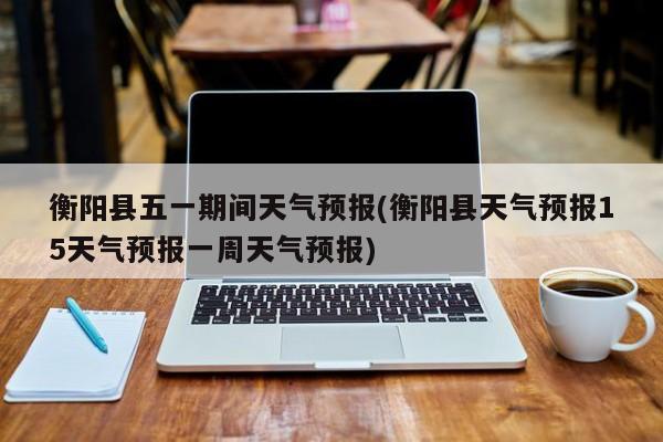 衡阳县五一期间天气预报(衡阳县天气预报15天气预报一周天气预报) 第1张