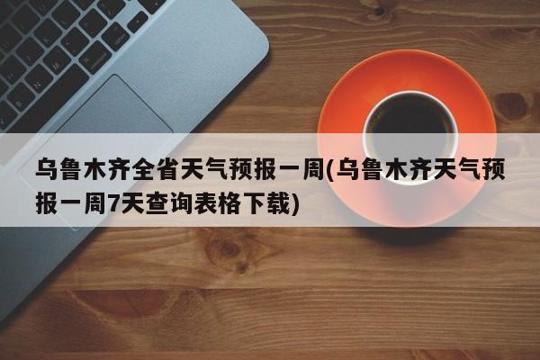 乌鲁木齐全省天气预报一周(乌鲁木齐天气预报一周7天查询表格下载) 第1张