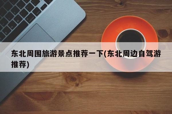 东北周围旅游景点推荐一下(东北周边自驾游推荐)