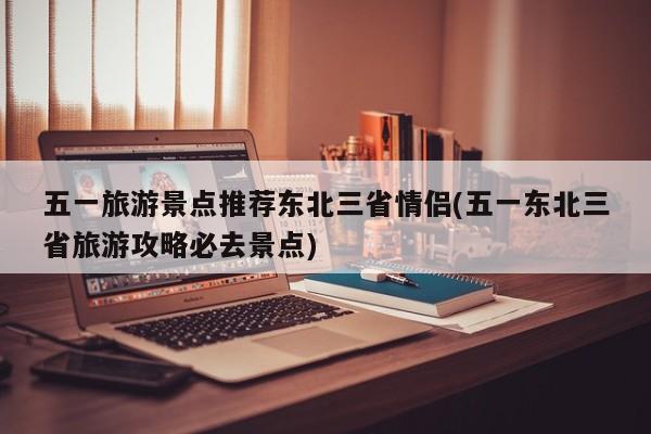五一旅游景点推荐东北三省情侣(五一东北三省旅游攻略必去景点)