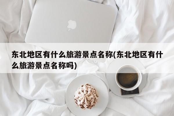 东北地区有什么旅游景点名称(东北地区有什么旅游景点名称吗)