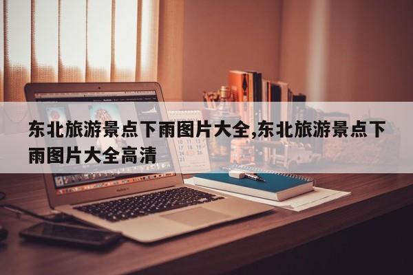 东北旅游景点下雨图片大全,东北旅游景点下雨图片大全高清 第1张