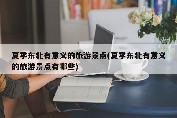 夏季东北有意义的旅游景点(夏季东北有意义的旅游景点有哪些)