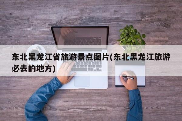 东北黑龙江省旅游景点图片(东北黑龙江旅游必去的地方)