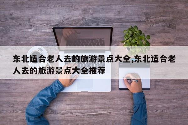 东北适合老人去的旅游景点大全,东北适合老人去的旅游景点大全推荐