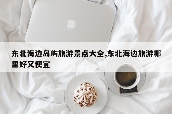 东北海边岛屿旅游景点大全,东北海边旅游哪里好又便宜