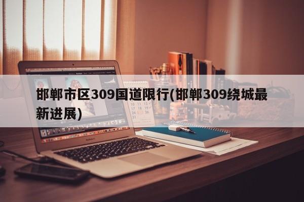 邯郸市区309国道限行(邯郸309绕城最新进展)
