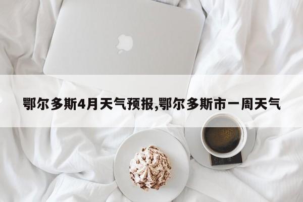 鄂尔多斯4月天气预报,鄂尔多斯市一周天气 第1张
