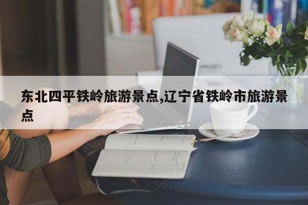 东北四平铁岭旅游景点,辽宁省铁岭市旅游景点